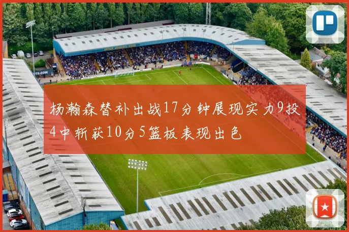 杨瀚森替补出战17分钟展现实力9投4中斩获10分5篮板表现出色