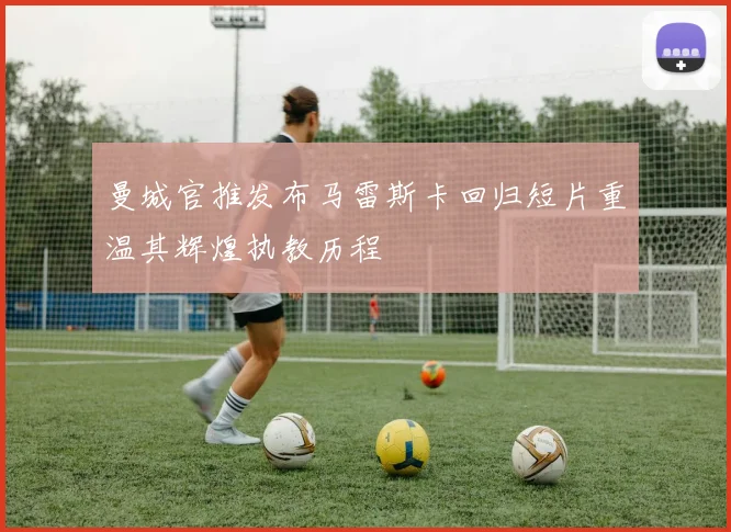 曼城官推发布马雷斯卡回归短片重温其辉煌执教历程
