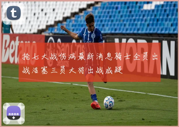 抢七大战伤病最新消息骑士全员出战活塞三员大将出战成疑