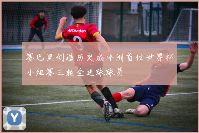 赛巴里创造历史成非洲首位世界杯小组赛三轮全进球球员