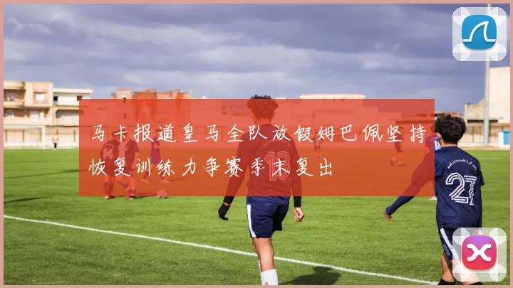 马卡报道皇马全队放假姆巴佩坚持恢复训练力争赛季末复出