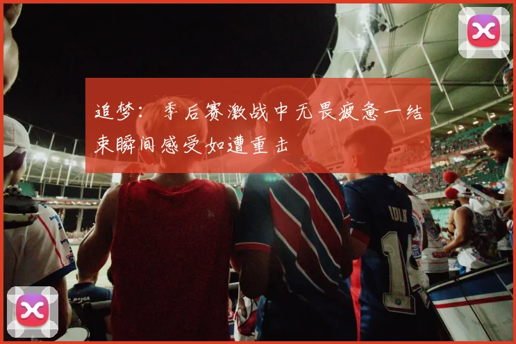 追梦：季后赛激战中无畏疲惫一结束瞬间感受如遭重击