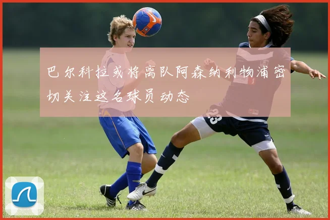 巴尔科拉或将离队阿森纳利物浦密切关注这名球员动态