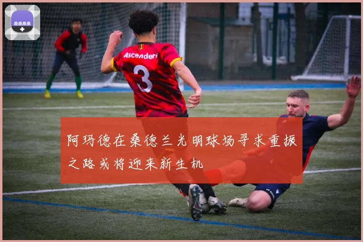 阿玛德在桑德兰光明球场寻求重振之路或将迎来新生机
