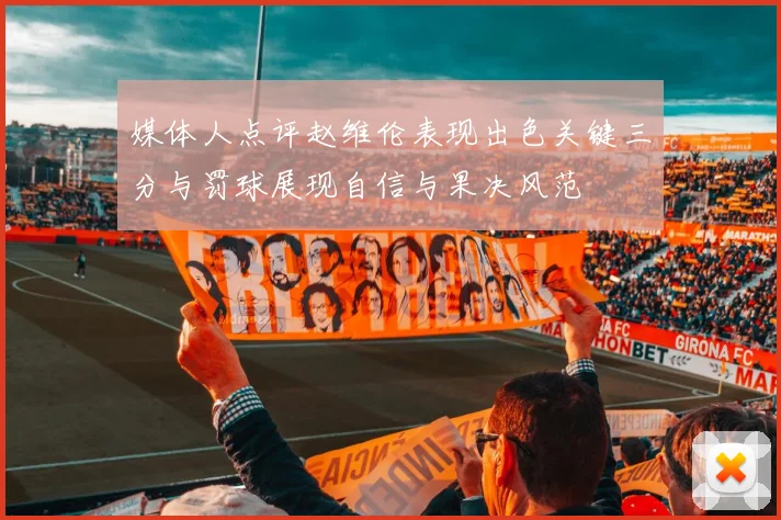 媒体人点评赵维伦表现出色关键三分与罚球展现自信与果决风范