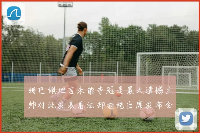 姆巴佩坦言未能夺冠是最大遗憾主帅对此发表看法却拒绝出席发布会