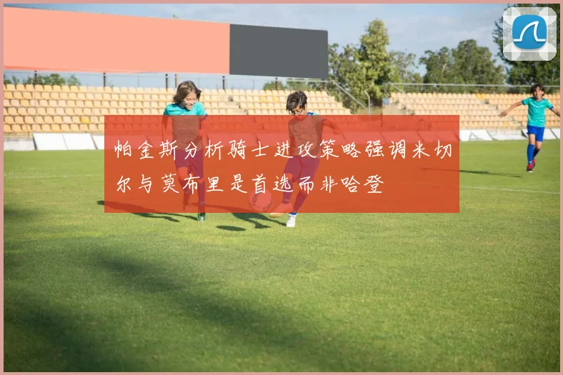帕金斯分析骑士进攻策略强调米切尔与莫布里是首选而非哈登