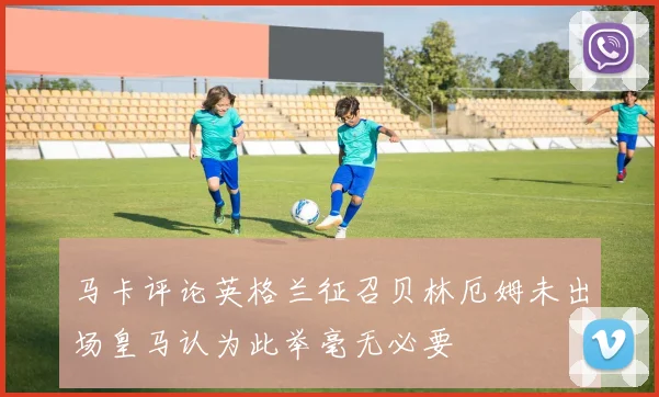 马卡评论英格兰征召贝林厄姆未出场皇马认为此举毫无必要