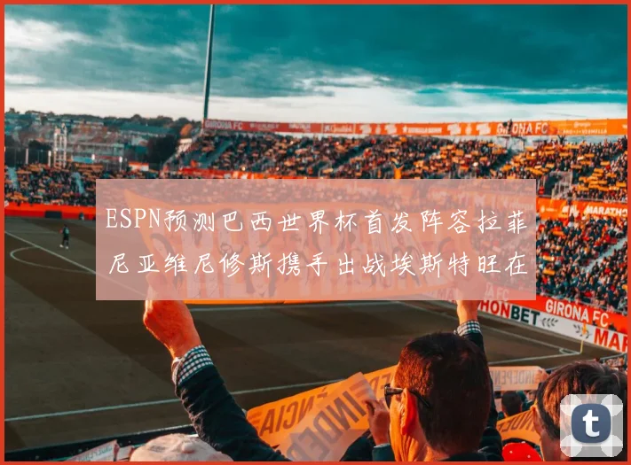 ESPN预测巴西世界杯首发阵容拉菲尼亚维尼修斯携手出战埃斯特旺在列