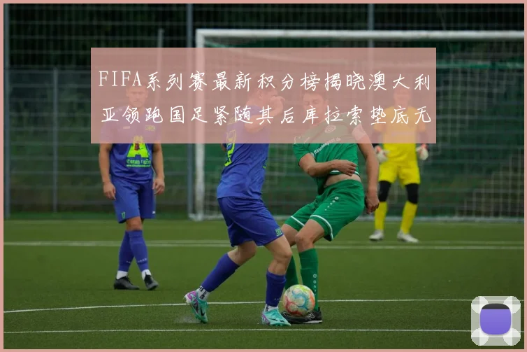 FIFA系列赛最新积分榜揭晓澳大利亚领跑国足紧随其后库拉索垫底无分