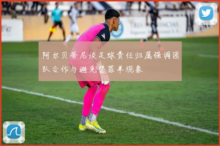 阿尔贝蒂尼谈足球责任归属强调团队合作与避免替罪羊现象