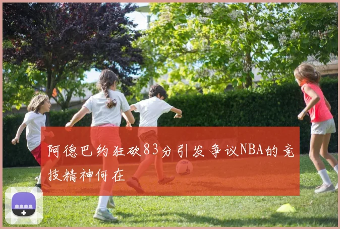 阿德巴约狂砍83分引发争议NBA的竞技精神何在