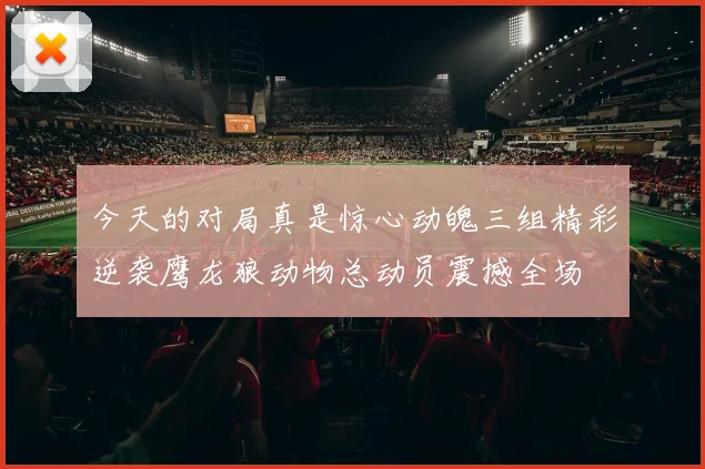 今天的对局真是惊心动魄三组精彩逆袭鹰龙狼动物总动员震撼全场